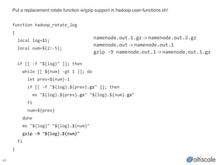 41
Put a replacement rotate function w/gzip support in hadoop-user-functions.sh!!
!
function	
  hadoop_rotate_log	
  
{	
  
	
  	
  local	
  log=$1;	
  
	
  	
  local	
  num=${2:-­‐5};	
  
!
	
  	
  if	
  [[	
  -­‐f	
  "${log}"	
  ]];	
  then	
  
	
  	
  	
  	
  while	
  [[	
  ${num}	
  -­‐gt	
  1	
  ]];	
  do	
  
	
  	
  	
  	
  	
  	
  let	
  prev=${num}-­‐1	
  
	
  	
  	
  	
  	
  	
  if	
  [[	
  -­‐f	
  "${log}.${prev}.gz"	
  ]];	
  then	
  
	
  	
  	
  	
  	
  	
  	
  	
  mv	
  "${log}.${prev}.gz"	
  "${log}.${num}.gz"	
  
	
  	
  	
  	
  	
  	
  fi	
  
	
  	
  	
  	
  	
  	
  num=${prev}	
  
	
  	
  	
  	
  done	
  
	
  	
  	
  	
  mv	
  "${log}"	
  "${log}.${num}"	
  
	
  	
  	
  	
  gzip	
  -­‐9	
  "${log}.${num}"	
  
	
  	
  fi	
  
}
namenode.out.1.gz	
  -­‐>	
  namenode.out.2.gz	
  
namenode.out	
  -­‐>	
  namenode.out.1	
  
gzip	
  -­‐9	
  namenode.out.1	
  -­‐>	
  namenode.out.1.gz
 