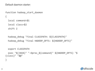 43
Default daemon starter:!
!
function	
  hadoop_start_daemon	
  
{	
  
	
  	
  local	
  command=$1	
  
	
  	
  local	
  class=$2	
  
	
  	
  shift	
  2	
  
!
	
  	
  hadoop_debug	
  "Final	
  CLASSPATH:	
  ${CLASSPATH}"	
  
	
  	
  hadoop_debug	
  "Final	
  HADOOP_OPTS:	
  ${HADOOP_OPTS}"	
  
!
	
  	
  export	
  CLASSPATH	
  
	
  	
  exec	
  "${JAVA}"	
  "-­‐Dproc_${command}"	
  ${HADOOP_OPTS}	
  "$
{class}"	
  "$@"	
  
}	
  
 