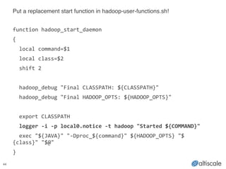 44
Put a replacement start function in hadoop-user-functions.sh!!
!
function	
  hadoop_start_daemon	
  
{	
  
	
  	
  local	
  command=$1	
  
	
  	
  local	
  class=$2	
  
	
  	
  shift	
  2	
  
!
	
  	
  hadoop_debug	
  "Final	
  CLASSPATH:	
  ${CLASSPATH}"	
  
	
  	
  hadoop_debug	
  "Final	
  HADOOP_OPTS:	
  ${HADOOP_OPTS}"	
  
!
	
  	
  export	
  CLASSPATH	
  
	
  	
  logger	
  -­‐i	
  -­‐p	
  local0.notice	
  -­‐t	
  hadoop	
  "Started	
  ${COMMAND}"	
  
	
  	
  exec	
  "${JAVA}"	
  "-­‐Dproc_${command}"	
  ${HADOOP_OPTS}	
  "$
{class}"	
  "$@"	
  
}
 