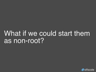 What if we could start them
as non-root?
 