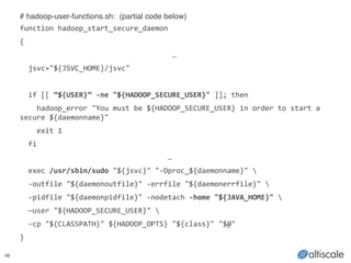 48
# hadoop-user-functions.sh: (partial code below)!
function	
  hadoop_start_secure_daemon	
  
{	
  
	
  	
   	
   	
   	
   	
   	
   	
  …	
  
	
  	
  jsvc="${JSVC_HOME}/jsvc"	
  
!
	
  	
  if	
  [[	
  “${USER}”	
  -­‐ne	
  "${HADOOP_SECURE_USER}"	
  ]];	
  then	
  	
  
	
  	
  	
  	
  hadoop_error	
  "You	
  must	
  be	
  ${HADOOP_SECURE_USER}	
  in	
  order	
  to	
  start	
  a	
  
secure	
  ${daemonname}"	
  
	
  	
  	
  	
  exit	
  1	
  
	
  	
  fi	
  	
  
	
  	
  	
   	
   	
   	
   	
   	
   …	
  
	
  	
  exec	
  /usr/sbin/sudo	
  "${jsvc}"	
  "-­‐Dproc_${daemonname}"	
  	
  
	
  	
  -­‐outfile	
  "${daemonoutfile}"	
  -­‐errfile	
  "${daemonerrfile}"	
  	
  
	
  	
  -­‐pidfile	
  "${daemonpidfile}"	
  -­‐nodetach	
  -­‐home	
  "${JAVA_HOME}"	
  	
  
	
  	
  —user	
  "${HADOOP_SECURE_USER}"	
  	
  
	
  	
  -­‐cp	
  "${CLASSPATH}"	
  ${HADOOP_OPTS}	
  "${class}"	
  "$@"	
  
}
 