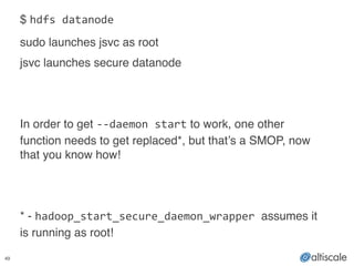 49
$ hdfs	
  datanode!
sudo launches jsvc as root!
jsvc launches secure datanode!
!
!
In order to get -­‐-­‐daemon	
  start to work, one other
function needs to get replaced*, but that’s a SMOP, now
that you know how!!
!
!
* - hadoop_start_secure_daemon_wrapper	
  assumes it
is running as root!
 