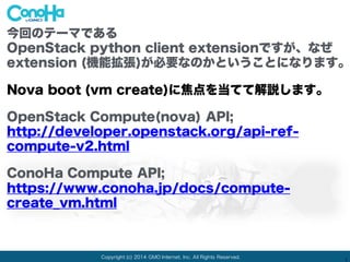 Copyright (c) 2014 GMO Internet, Inc. All Rights Reserved.
1
今回のテーマである
OpenStack python client extensionですが、なぜ
extension (機能拡張)が必要なのかということになります。
Nova boot (vm create)に焦点を当てて解説します。
OpenStack Compute(nova) API;
http://developer.openstack.org/api-ref-
compute-v2.html
ConoHa Compute API;
https://www.conoha.jp/docs/compute-
create_vm.html
 