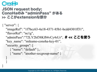 Copyright (c) 2014 GMO Internet, Inc. All Rights Reserved.
1
JSON request body;
ConoHaのみ adminPass がある(拡張)
>> ここがextensionな部分
{ "server": {
"imageRef": "1f7bcc63-4a18-4371-85b1-bcdd4301ff31",
"flavorRef": "nc1g",
"adminPass":"72LY2hf38Kf84vCy4sUr", # << ここを使う
"key_name": "mikumo-conoha-key-01”,
"security_groups": [
{ "name": "default" },
{ "name": "another-secgroup-name" }
]
}
}
 