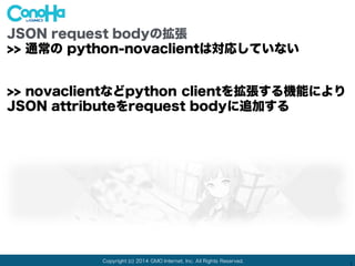Copyright (c) 2014 GMO Internet, Inc. All Rights Reserved.
1
JSON request bodyの拡張
>> 通常の python-novaclientは対応していない
>> novaclientなどpython clientを拡張する機能により
JSON attributeをrequest bodyに追加する
 
