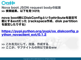 Copyright (c) 2014 GMO Internet, Inc. All Rights Reserved.
1
Nova boot JSON request bodyの拡張
>> 検索結果、以下を見つけた
nova boot時にDiskConfigというattributeを設定可
能にするextだった (rackspace作成、disk partition
を設定したりする)
https://pypi.python.org/pypi/os_diskconfig_p
ython_novaclient_ext/0.1.2
>> これを元にして、改造、作成する
>> ここが、サブタイトルの所以であるww
 