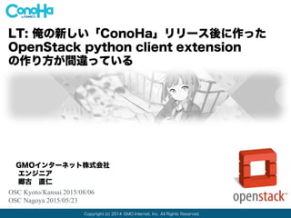 Copyright (c) 2014 GMO Internet, Inc. All Rights Reserved.
LT: 俺の新しい「ConoHa」リリース後に作った
OpenStack python client extension
の作り方が間違っている
GMOインターネット株式会社
エンジニア
郷古 直仁
OSC Kyoto/Kansai 2015/08/06
OSC Nagoya 2015/05/23
 