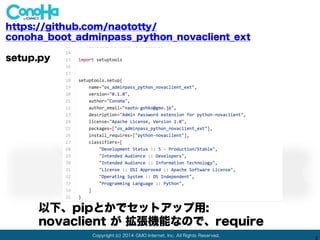 Copyright (c) 2014 GMO Internet, Inc. All Rights Reserved.
2
https://github.com/naototty/
conoha_boot_adminpass_python_novaclient_ext
*-egg-info/requires.txt
以下、pipとかでセットアップ用: egg dir
novaclient が 拡張機能なので、require
Pythonのlibrary loaderが見ます
 