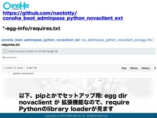 Copyright (c) 2014 GMO Internet, Inc. All Rights Reserved.
2
https://github.com/naototty/
conoha_boot_adminpass_python_novaclient_ext
os_adminpass_python_novaclient_ext /
本体のプログラムは今回はこれだけ: __init__.py
ライブラリdirに1ファイルだけ !!
 