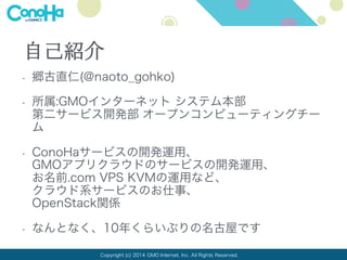 Copyright (c) 2014 GMO Internet, Inc. All Rights Reserved.
自己紹介
• 郷古直仁(@naoto_gohko)
• 所属:GMOインターネット システム本部
第二サービス開発部 オープンコンピューティングチー
ム
• ConoHaサービスの開発運用、
GMOアプリクラウドのサービスの開発運用、
お名前.com VPS KVMの運用など、
クラウド系サービスのお仕事、
OpenStack関係
 