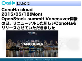 Copyright (c) 2014 GMO Internet, Inc. All Rights Reserved.
4
はじめに
ConoHa cloud
2015/05/18(Mon)
OpenStack summit Vancouver開催
の日、リニューアルした新しいConoHaを
リリースさせていただきました
 