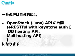 Copyright (c) 2014 GMO Internet, Inc. All Rights Reserved.
9
一番の肝は自分的には
- OpenStack (Juno) API の公開
(+RESTful with keystone auth [
DB hosting API,
Mail hosting API]
)
になります
 