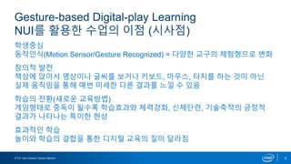 ICTN / Intel Creative Teacher Network
Gesture-based Digital-play Learning
NUI를 활용한 수업의 이점 (시사점)
학생중심
동작인식(Motion Sensor/Gesture Recognized) = 다양한 교구의 체험형으로 변화
창의적 발전
책상에 앉아서 영상이나 글씨를 보거나 키보드, 마우스, 터치를 하는 것이 아닌
실제 움직임을 통해 매번 미세한 다른 결과를 느낄 수 있음
학습의 전환(새로운 교육방법)
게임형태로 중독이 될수록 학습효과와 체력강화, 신체단련, 기술축적의 긍정적
결과가 나타나는 특이한 현상
효과적인 학습
놀이와 학습의 결합을 통한 디지털 교육의 질이 달라짐
6
 