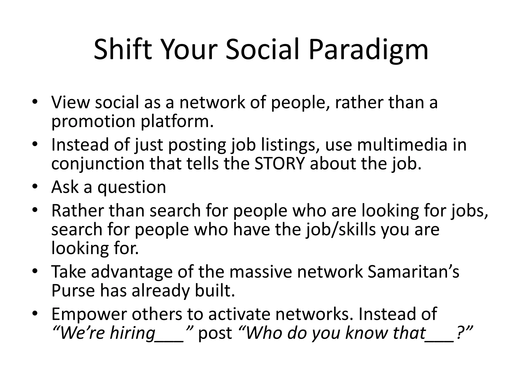 Shift Your Social Paradigm
• View social as a network of people, rather than a
promotion platform.
• Instead of just posting job listings, use multimedia in
conjunction that tells the STORY about the job.
• Ask a question
• Rather than search for people who are looking for jobs,
search for people who have the job/skills you are
looking for.
• Take advantage of the massive network your company
has already built.
• Empower others to activate networks. Instead of
“We’re hiring___” post “Who do you know that___?”
 