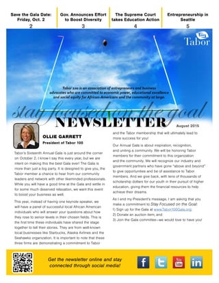 Get the newsletter online and stay
connected through social media!
OLLIE GARRETT
President of Tabor 100
Entrepreneurship in
Seattle
5
The Supreme Court
takes Education Action
4
Gov. Announces Effort
to Boost Diversity
3
Save the Gala Date:
Friday, Oct. 2
2
August 2015
Tabor’s Sixteenth Annual Gala is just around the corner
on October 2. I know I say this every year, but we are
intent on making this the best Gala ever! The Gala is
more than just a big party. It is designed to give you, the
Tabor member a chance to hear from our community
leaders and network with other likeminded professionals.
While you will have a good time at the Gala and settle in
for some much deserved relaxation, we want this event
to boost your business as well.
This year, instead of having one keynote speaker, we
will have a panel of successful local African American
individuals who will answer your questions about how
they rose to senior levels in their chosen fields. This is
the first time these individuals have shared the stage
together to tell their stories. They are from well-known
local businesses like Starbucks, Alaska Airlines and the
Seahawks organization. It is important to note that these
three firms are demonstrating a commitment to Tabor
and the Tabor membership that will ultimately lead to
more success for you!
Our Annual Gala is about inspiration, recognition,
and uniting a community. We will be honoring Tabor
members for their commitment to this organization
and the community. We will recognize our industry and
government partners who have gone “above and beyond”
to give opportunities and be of assistance to Tabor
members. And we give back, with tens of thousands of
scholarship dollars for our youth in their pursuit of higher
education, giving them the financial resources to help
achieve their dreams.
As I end my President’s message, I am asking that you
make a commitment to Stay Focused on the Goal:
1) Sign up for the Gala at www.Tabor100Gala.org;
2) Donate an auction item; and
3) Join the Gala committee—we would love to have you!
 
