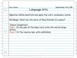 Language Arts
September 3rd, 2015Your name
Objective: Define, illustrate and apply this unit’s vocabulary words.
Bell Ringer: What has the name of King Christian X’s palace?
Today’s Assignment:
Step 1: On one side of the index card, write the word in large
letters.
Step 2: On the reverse side, write definitions.
 
