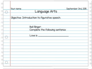 Language Arts
September 3rd, 2015Your name
Objective: Introduction to figurative speech.
Bell Ringer:
Complete the following sentence:
Love is ____________________________
 