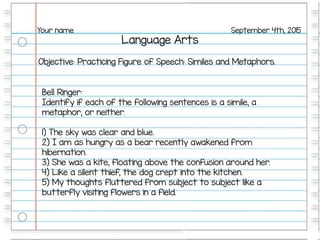 Language Arts
September 4th, 2015Your name
Objective: Practicing Figure of Speech: Similes and Metaphors.
Bell Ringer:
Identify if each of the following sentences is a simile, a
metaphor, or neither.
1) The sky was clear and blue.
2) I am as hungry as a bear recently awakened from
hibernation.
3) She was a kite, floating above the confusion around her.
4) Like a silent thief, the dog crept into the kitchen.
5) My thoughts fluttered from subject to subject like a
butterfly visiting flowers in a field.
 