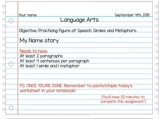 Language Arts
September 4th, 2015Your name
Objective: Practicing Figure of Speech: Similes and Metaphors.
My Name story
Needs to have:
At least 2 paragraphs
At least 4 sentences per paragraph
At least 1 simile and 1 metaphor
PS. ONCE YOU’RE DONE: Remember to paste/staple today’s
worksheet in your notebook!
(You’ll have 20 minutes to
complete this assignment.)
 