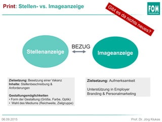 Print: Stellen- vs. Imageanzeige
Stellenanzeige Imageanzeige
Zielsetzung: Aufmerksamkeit
Unterstützung in Employer
Branding & Personalmarketing
Zielsetzung: Besetzung einer Vakanz
Inhalte: Stellenbeschreibung &
Anforderungen
Gestaltungsmöglichkeiten
• Form der Gestaltung (Größe, Farbe, Optik)
• Wahl des Mediums (Reichweite, Zielgruppe)
BEZUG
Prof. Dr. Jörg Klukas06.09.2015
 