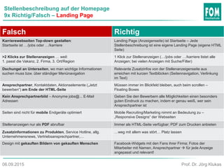 Stellenbeschreibung auf der Homepage
9x Richtig/Falsch – Landing Page
Falsch Richtig
Karrierewebseiten Top-down gestalten:
Startseite ist …/jobs oder …/karriere
Landing Page (Anzeigenseite) ist Startseite – Jede
Stellenbeschreibung ist eine eigene Landing Page (eigene HTML
Seite)
>2 Klicks zur Stellenanzeigen … weil:
1. passt die Vakanz, 2. Firma, 3. Ort/Region
1 Klick zur Stellenanzeigen (…/jobs oder …/karriere listet alle
Anzeigen; bei vielen Anzeigen mit Suche/Filter)
Dschungel an Unterseiten, wo man wichtige Informationen
suchen muss bzw. über ständiger Menünavigation
Relevante Zusatzinfos von der Stellenanzeigenseite aus
erreichen mit kurzen Textblöcken (Seitennavigation, Verlinkung
im Text)
Ansprechpartner, Kontaktdaten, Aktionselemente („Jetzt
bewerben“) am Ende der HTML-Seite
Müssen immer im Blickfeld bleiben, auch beim scrollen –
Floating Boxes
Kein Ansprechpartnerbild – Anonyme jobs@... E-Mail
Adressen
Geben Sie den Bewerbern alle Möglichkeiten einen besonders
guten Eindruck zu machen, indem er genau weiß, wer sein
Ansprechpartner ist
Seiten sind nicht für mobile Endgeräte optimiert Mobile Recruiting/Marketing nimmt an Bedeutung zu –
„Responsive Designs“ der Webseiten
Stellenanzeigen nur als PDF abrufbar Immer als HTML-Seite verfügbar; PDF zum Drucken anbieten
Zusatzinformationen zu Produkten, Service Hotline, allg.
Unternehmensnews, Vertriebsansprechpartner,…
…weg mit allem was stört… Platz lassen
Design mit gekauften Bildern von gekauften Menschen Facebook-Widgets mit den Fans ihrer Firma; Fotos der
Mitarbeiter mit Namen, Ansprechpartner  für jede Anzeige
angepasst und relevant!
Prof. Dr. Jörg Klukas06.09.2015
 