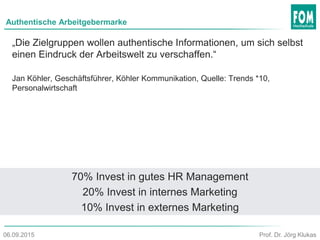 Authentische Arbeitgebermarke
„Die Zielgruppen wollen authentische Informationen, um sich selbst
einen Eindruck der Arbeitswelt zu verschaffen.“
Jan Köhler, Geschäftsführer, Köhler Kommunikation, Quelle: Trends *10,
Personalwirtschaft
70% Invest in gutes HR Management
20% Invest in internes Marketing
10% Invest in externes Marketing
Prof. Dr. Jörg Klukas06.09.2015
 