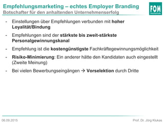 Empfehlungsmarketing – echtes Employer Branding
Botschafter für den anhaltenden Unternehmenserfolg
- Einstellungen über Empfehlungen verbunden mit hoher
Loyalität/Bindung
- Empfehlungen sind der stärkste bis zweit-stärkste
Personalgewinnungskanal
- Empfehlung ist die kostengünstigste Fachkräftegewinnungsmöglichkeit
- Risiko-Minimierung: Ein anderer hätte den Kandidaten auch eingestellt
(Zweite Meinung)
- Bei vielen Bewerbungseingängen  Vorselektion durch Dritte
Prof. Dr. Jörg Klukas06.09.2015
 