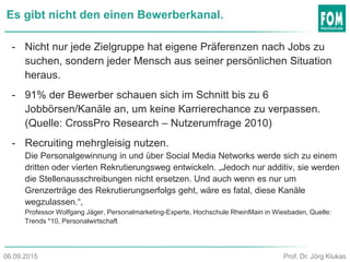 Es gibt nicht den einen Bewerberkanal.
- Nicht nur jede Zielgruppe hat eigene Präferenzen nach Jobs zu
suchen, sondern jeder Mensch aus seiner persönlichen Situation
heraus.
- 91% der Bewerber schauen sich im Schnitt bis zu 6
Jobbörsen/Kanäle an, um keine Karrierechance zu verpassen.
(Quelle: CrossPro Research – Nutzerumfrage 2010)
- Recruiting mehrgleisig nutzen.
Die Personalgewinnung in und über Social Media Networks werde sich zu einem
dritten oder vierten Rekrutierungsweg entwickeln. „Jedoch nur additiv, sie werden
die Stellenausschreibungen nicht ersetzen. Und auch wenn es nur um
Grenzerträge des Rekrutierungserfolgs geht, wäre es fatal, diese Kanäle
wegzulassen.“,
Professor Wolfgang Jäger, Personalmarketing-Experte, Hochschule RheinMain in Wiesbaden, Quelle:
Trends *10, Personalwirtschaft
Prof. Dr. Jörg Klukas06.09.2015
 