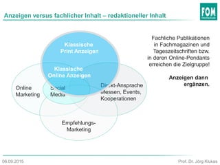 Anzeigen versus fachlicher Inhalt – redaktioneller Inhalt
Online
Marketing
Empfehlungs-
Marketing
Social
Media
Direkt-Ansprache
Messen, Events,
Kooperationen
Klassische
Print Anzeigen
Klassische
Online Anzeigen
Prof. Dr. Jörg Klukas06.09.2015
Fachliche Publikationen
in Fachmagazinen und
Tageszeitschriften bzw.
in deren Online-Pendants
erreichen die Zielgruppe!
Anzeigen dann
ergänzen.
 