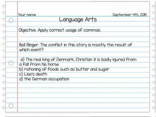 Language Arts
September 4th, 2015Your name
Objective: Apply correct usage of commas.
Bell Ringer: The conflict in this story is mostly the result of
which event?
a) The real king of Denmark, Christian X is badly injured from
a fall from his horse.
b) rationing of foods such as butter and sugar
c) Lise's death
d) the German occupation
 