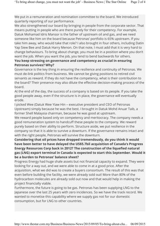 We put in a remuneration and nomination committee to the board. We introduced
quarterly reporting of our performance.
We also strengthened our board by bringing in people from the corporate sector. That
means putting in people who are there purely for their competency. For example,
Datuk Mohamad Idris Mansor is the father of upstream oil and gas, and we need
someone like him on the board because Petronas’ portfolio is 65% upstream. If you
take him away, who would take that role? I also brought in four others, including Datin
Yap Siew Bee and Datuk Harry Menon. On that note, I must add that it is very hard to
change behaviours. To bring about change, you must be in a position where you don’t
want the job. When you want the job, you tend to bend backwards for others.
You keep stressing on governance and competency as crucial in ensuring
Petronas survives? Why?
Governance is the key thing in ensuring the resilience and continuity of Petronas. We
must de-link politics from business. We cannot be giving positions to retired civil
servants as reward. If they do not have the competency, what is their contribution to
the board? Their presence may also dilute the effective decision-making process of the
board.
At the end of the day, the success of a company is based on its people. If you take the
good people away, even if the structure is in place, the governance will eventually
erode.
I picked Wee (Datuk Wee Yiaw Hin – executive president and CEO of Petronas
Upstream) simply because he was the best. I brought in Datuk Mohd Anuar Taib, a
former Shell Malaysia chairman, because he was good at upstream.
We reward people based only on competency and meritocracy. The company needs a
good remuneration system to handcuff these people to the company. We reward
purely based on their ability to perform. Structure aside, we put resilience in the
company so that it is able to survive a downturn. If the governance remains intact and
with the right people, Petronas will survive the downturn.
Considering that oil prices have dropped tremendously, do you think it would
have been better to have delayed the US$5.7bil acquisition of Canada’s Progress
Energy Resources Corp back in 2012? The construction of the liquefied natural
gas (LNG) export terminal in Canada is expected to start this September. Would it
be a burden to Petronas’ balance sheet?
Progress Energy had huge shale assets but not financial capacity to expand. They were
looking for a way out, and we were able to come in at a good price. After the
acquisition, what we did was to create a buyers consortium. The result of this was that
even before building the facility, we were already sold out! More than 80% of the
hydrocarbon molecules are already sold out now and that would help in making the
project financially viable.
Furthermore, the future is going to be gas. Petronas has been supplying LNG to the
Japanese over the last 25 years with zero incidences. So we have the track record. We
wanted to monetise this capability where we supply gas not for our domestic
consumption, but for LNG to other countries.
Page 2 of 4‘To bring about change, you must not want the job’ - Business News | The Star Online
06/09/2015http://www.thestar.com.my/Business/Business-News/2015/09/05/To-bring-about-cha...
 