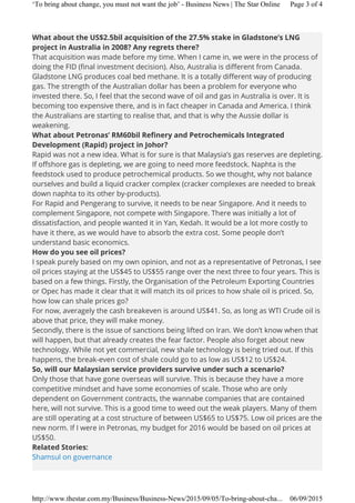 What about the US$2.5bil acquisition of the 27.5% stake in Gladstone’s LNG
project in Australia in 2008? Any regrets there?
That acquisition was made before my time. When I came in, we were in the process of
doing the FID (final investment decision). Also, Australia is different from Canada.
Gladstone LNG produces coal bed methane. It is a totally different way of producing
gas. The strength of the Australian dollar has been a problem for everyone who
invested there. So, I feel that the second wave of oil and gas in Australia is over. It is
becoming too expensive there, and is in fact cheaper in Canada and America. I think
the Australians are starting to realise that, and that is why the Aussie dollar is
weakening.
What about Petronas’ RM60bil Refinery and Petrochemicals Integrated
Development (Rapid) project in Johor?
Rapid was not a new idea. What is for sure is that Malaysia’s gas reserves are depleting.
If offshore gas is depleting, we are going to need more feedstock. Naphta is the
feedstock used to produce petrochemical products. So we thought, why not balance
ourselves and build a liquid cracker complex (cracker complexes are needed to break
down naphta to its other by-products).
For Rapid and Pengerang to survive, it needs to be near Singapore. And it needs to
complement Singapore, not compete with Singapore. There was initially a lot of
dissatisfaction, and people wanted it in Yan, Kedah. It would be a lot more costly to
have it there, as we would have to absorb the extra cost. Some people don’t
understand basic economics.
How do you see oil prices?
I speak purely based on my own opinion, and not as a representative of Petronas, I see
oil prices staying at the US$45 to US$55 range over the next three to four years. This is
based on a few things. Firstly, the Organisation of the Petroleum Exporting Countries
or Opec has made it clear that it will match its oil prices to how shale oil is priced. So,
how low can shale prices go?
For now, averagely the cash breakeven is around US$41. So, as long as WTI Crude oil is
above that price, they will make money.
Secondly, there is the issue of sanctions being lifted on Iran. We don’t know when that
will happen, but that already creates the fear factor. People also forget about new
technology. While not yet commercial, new shale technology is being tried out. If this
happens, the break-even cost of shale could go to as low as US$12 to US$24.
So, will our Malaysian service providers survive under such a scenario?
Only those that have gone overseas will survive. This is because they have a more
competitive mindset and have some economies of scale. Those who are only
dependent on Government contracts, the wannabe companies that are contained
here, will not survive. This is a good time to weed out the weak players. Many of them
are still operating at a cost structure of between US$65 to US$75. Low oil prices are the
new norm. If I were in Petronas, my budget for 2016 would be based on oil prices at
US$50.
Related Stories:
Shamsul on governance
Page 3 of 4‘To bring about change, you must not want the job’ - Business News | The Star Online
06/09/2015http://www.thestar.com.my/Business/Business-News/2015/09/05/To-bring-about-cha...
 