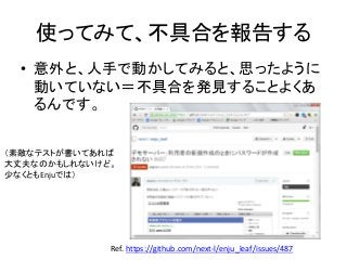 使ってみて、不具合を報告する
• 意外と、人手で動かしてみると、思ったように
動いていない＝不具合を発見することよくあ
るんです。
Ref. https://github.com/next-l/enju_leaf/issues/487
（素敵なテストが書いてあれば
大丈夫なのかもしれないけど。
少なくともEnjuでは）
 