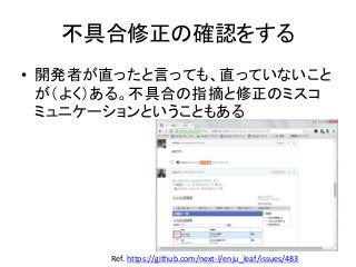 不具合修正の確認をする
• 開発者が直ったと言っても、直っていないこと
が（よく）ある。不具合の指摘と修正のミスコ
ミュニケーションということもある
Ref. https://github.com/next-l/enju_leaf/issues/483
 