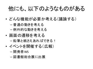 他にも、以下のようなものがある
• どんな機能が必要か考える（議論する）
– 普通の動きを考える
– 例外的な動きを考える
• 画面の遷移を考える
– 鉛筆と紙さえあればできる！
• イベントを開催する（広報）
– 開発者WS
– 図書館総合展に出展
 