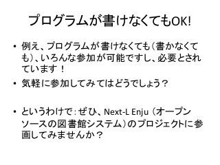 プログラムが書けなくてもOK!
• 例え、プログラムが書けなくても（書かなくて
も）、いろんな参加が可能ですし、必要とされ
ています！
• 気軽に参加してみてはどうでしょう？
• というわけで：ぜひ、Next-L Enju （オープン
ソースの図書館システム）のプロジェクトに参
画してみませんか？
 