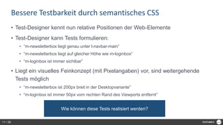 Bessere Testbarkeit durch semantisches CSS
• Test-Designer kennt nun relative Positionen der Web-Elemente
• Test-Designer kann Tests formulieren:
• “m-newsletterbox liegt genau unter l-navbar-main”
• “m-newsletterbox liegt auf gleicher Höhe wie m-loginbox”
• “m-loginbox ist immer sichtbar”
• Liegt ein visuelles Feinkonzept (mit Pixelangaben) vor, sind weitergehende
Tests möglich
• “m-newsletterbox ist 200px breit in der Desktopvariante”
• “m-loginbox ist immer 50px vom rechten Rand des Viewports entfernt”
Wie können diese Tests realisiert werden?
11 / 28
 
