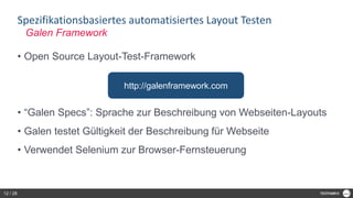 Spezifikationsbasiertes automatisiertes Layout Testen
• Open Source Layout-Test-Framework
• “Galen Specs”: Sprache zur Beschreibung von Webseiten-Layouts
• Galen testet Gültigkeit der Beschreibung für Webseite
• Verwendet Selenium zur Browser-Fernsteuerung
Galen Framework
http://galenframework.com
12 / 28
 