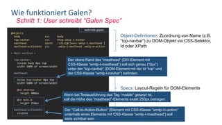 Schritt 1: User schreibt “Galen Spec”
Wie funktioniert Galen?
@objects
body css body
top-navbar css #top.wmlp-l-navbar
masthead xpath //div[@class='wmlp-l-masthead']
masthead-actionbtn css .wmlp-l-masthead .wmlp-m-action
= Main section =
top-navbar:
inside body 0px top
width 100% of screen/width
masthead:
below top-navbar 0px top
width 100% of screen/width
@on desktop
height 400px
@on mobile
height 250px
masthead-actionbtn:
visible
Objekt-Definitionen: Zuordnung von Name (z.B.
“top-navbar”) zu DOM-Objekt via CSS-Selektor,
Id oder XPath
Specs: Layout-Regeln für DOM-Elemente
Der obere Rand des “masthead” (DIV-Element mit
CSS-Klasse “wmlp-l-masthead”) soll sich genau (“0px”)
unter der “top-navbar” (DOM-Element mit der Id “top” und
der CSS-Klasse “wmlp-l-navbar”) befinden.
Wenn bei Testausführung das Tag “mobile” gesetzt ist,
soll die Höhe des “masthead”-Elements exakt 250px betragen.
Der “Call-to-Action-Button” (Element mit CSS-Klasse “wmlp-m-action”
unterhalb eines Elements mit CSS-Klasse “wmlp-l-masthead”) soll
stets sichtbar sein.
webmate.gspec
 