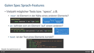 Galen Spec Sprach-Features
• Vielzahl möglicher Tests bzw. “specs”, z.B.
• near: ist Element in der Nähe eines anderen Elements?
• on: befindet sich ein Element “auf” einem anderen?
• text: ist der Text eines Elements korrekt?
Beispiele: http://galenframework.com
15 / 28
 