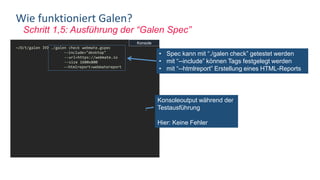 Schritt 1,5: Ausführung der “Galen Spec”
Wie funktioniert Galen?
~/D/t/galen ❯❯❯ ./galen check webmate.gspec
--include="desktop"
--url=https://webmate.io
--size 1600x800
--htmlreport=webmatereport
========================================
Test: webmate.gspec
========================================
check webmate.gspec --include=desktop --
url=https://webmate.io --size 1600x800
= Main section =
top-navbar:
inside body 0px top
width 100% of screen/width
masthead:
below top-navbar 0px top
width 100% of screen/width
height 400px
masthead-actionbtn:
visible
• Spec kann mit “./galen check” getestet werden
• mit “--include” können Tags festgelegt werden
• mit “--htmlreport” Erstellung eines HTML-Reports
Konsoleoutput während der
Testausführung
Hier: Keine Fehler
Konsole
 