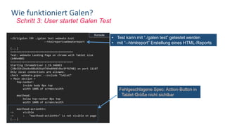 Schritt 3: User startet Galen Test
Wie funktioniert Galen?
~/D/t/galen ❯❯❯ ./galen test webmate.test
--htmlreport=webmatereport
[...]
========================================
Test: webmate Landing Page on chrome with Tablet size
(640x480)
========================================
Starting ChromeDriver 2.19.346063
(38b35413bd4a486d436a9749e090454bc9ff6708) on port 11187
Only local connections are allowed.
check webmate.gspec --include "tablet”
= Main section =
top-navbar:
inside body 0px top
width 100% of screen/width
masthead:
below top-navbar 0px top
width 100% of screen/width
masthead-actionbtn:
-> visible
-> : "masthead-actionbtn" is not visible on page
[...]
Fehlgeschlagene Spec: Action-Button in
Tablet-Größe nicht sichtbar
Konsole
• Test kann mit “./galen test” getestet werden
• mit “--htmlreport” Erstellung eines HTML-Reports
 