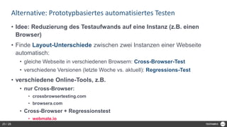 Alternative: Prototypbasiertes automatisiertes Testen
• Idee: Reduzierung des Testaufwands auf eine Instanz (z.B. einen
Browser)
• Finde Layout-Unterschiede zwischen zwei Instanzen einer Webseite
automatisch:
• gleiche Webseite in verschiedenen Browsern: Cross-Browser-Test
• verschiedene Versionen (letzte Woche vs. aktuell): Regressions-Test
• verschiedene Online-Tools, z.B.
• nur Cross-Browser:
• crossbrowsertesting.com
• browsera.com
• Cross-Browser + Regressionstest
• webmate.io
25 / 28
 