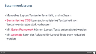Zusammenfassung
• Manuelles Layout-Testen fehleranfällig und mühsam
• Semantisches CSS kann (automatisierte) Testbarkeit von
Webanwendungen stark verbessern
• Mit Galen Framework können Layout-Tests automatisiert werden
• Mit webmate kann der Aufwand für Layout-Tests stark reduziert
werden
29 / 28
 