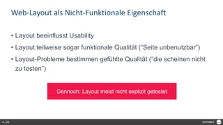 Web-Layout als Nicht-Funktionale Eigenschaft
• Layout beeinflusst Usability
• Layout teilweise sogar funktionale Qualität (“Seite unbenutzbar”)
• Layout-Probleme bestimmen gefühlte Qualität (“die scheinen nicht
zu testen”)
Dennoch: Layout meist nicht explizit getestet
4 / 28
 