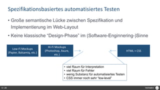 Spezifikationsbasiertes automatisiertes Testen
• Große semantische Lücke zwischen Spezifikation und
Implementierung im Web-Layout
• Keine klassische “Design-Phase” im (Software-Enginnering-)Sinne
Low-Fi Mockups
(Papier, Balsamiq, etc.)
Hi-Fi Mockups
(Photoshop, Axure,
etc.)
HTML + CSS
• viel Raum für Interpretation
• viel Raum für Fehler
• wenig Substanz für automatisiertes Testen
• CSS immer noch sehr “low-level”
9 / 28
 
