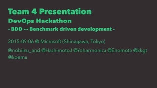 Team 4 Presentation
DevOps Hackathon
- BDD --- Benchmark driven development -
2015-09-06 @ Microsoft (Shinagawa, Tokyo)
@nobiinu_and @HashimotoJ @Yoharmonica @Enomoto @kkgt
@koemu
 