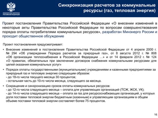 Синхронизация расчетов за коммунальные
ресурсы (газ, тепловая энергия)
Проект постановления Правительства Российской Федерации «О внесении изменений в
некоторые акты Правительства Российской Федерации по вопросам совершенствования
порядка оплаты потребителями коммунальных ресурсов», разработан Минэнерго России и
проходит общественное обсуждение
Проект постановления предусматривает:
• Внесение изменений в постановления Правительства Российской Федерации от 4 апреля 2000 г.
№ 294 «Об утверждении Порядка расчетов за природный газ», от 8 августа 2012 г. № 808
«Об организации теплоснабжения в Российской Федерации …» и от 14 февраля 2012 г. № 124
«О правилах, обязательных при заключении договоров снабжения коммунальными ресурсами для
целей оказания коммунальных услуг»
• Порядок оплаты государственными (муниципальными) учреждениями и казенными предприятиями за
природный газ и тепловую энергию следующим образом:
- до 18-го числа текущего месяца 30 процентов;
- остальная часть до 10-го числа месяца, следующего за месяца.
• Сокращение и синхронизацию сроков оплаты коммунальных ресурсов:
- до 12-го числа следующего месяца – оплата для управляющих организаций (ТСЖ, ЖСК, УК);
- до 14-го числа следующего месяца – оплата за газ для ресурсоснабжающих организаций, у которых
доля поставки тепловой энергии бюджетным (казенным) и управляющим организациям в общем
объеме поставки тепловой энергии составляет более 75 процентов.
16
 