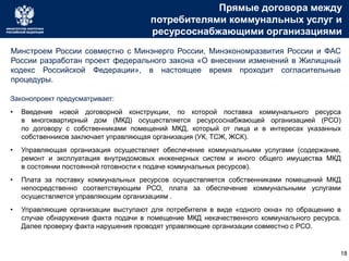 Прямые договора между
потребителями коммунальных услуг и
ресурсоснабжающими организациями
Законопроект предусматривает:
• Введение новой договорной конструкции, по которой поставка коммунального ресурса
в многоквартирный дом (МКД) осуществляется ресурсоснабжающей организацией (РСО)
по договору с собственниками помещений МКД, который от лица и в интересах указанных
собственников заключает управляющая организация (УК, ТСЖ, ЖСК).
• Управляющая организация осуществляет обеспечение коммунальными услугами (содержание,
ремонт и эксплуатация внутридомовых инженерных систем и иного общего имущества МКД
в состоянии постоянной готовности к подаче коммунальных ресурсов).
• Плата за поставку коммунальных ресурсов осуществляется собственниками помещений МКД
непосредственно соответствующим РСО, плата за обеспечение коммунальными услугами
осуществляется управляющим организациям .
• Управляющие организации выступают для потребителя в виде «одного окна» по обращению в
случае обнаружения факта подачи в помещение МКД некачественного коммунального ресурса.
Далее проверку факта нарушения проводят управляющие организации совместно с РСО.
Минстроем России совместно с Минэнерго России, Минэкономразвития России и ФАС
России разработан проект федерального закона «О внесении изменений в Жилищный
кодекс Российской Федерации», в настоящее время проходит согласительные
процедуры.
18
 