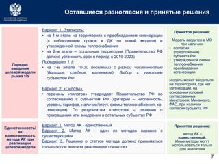 Оставшиеся разногласия и принятые решения
Порядок
введения
целевой модели
рынка т/э
Вариант 1. Этапность:
• на 1-м этапе на территориях с преобладанием когенерации
(с соблюдением сроков в ДК по новой модели) и
утвержденной схемы теплоснабжения
• на 2-м этапе – остальные территории (Правительство РФ
должно установить срок в период с 2019-2023)
Подвариант 1.1:
• на 1-м этапе 10-30 поселений с разной численностью
(большие, средние, маленькие). Выбор с участием
субъектов РФ
Вариант 2. «Пилоты»:
• перечень «пилотов» утверждает Правительство РФ по
согласованию с субъектом РФ (критерии – численность,
уровень тарифов, наличие/отсут. схемы теплоснабжения, ко-
генерации). По результатам «пилотов» – решение о
прекращении или внедрении в остальных субъектах РФ
Единственность/
не
единственность
метода АК при
реализации
целевой модели
Вариант 1. Метод АК - единственный
Вариант 2. Метод АК - один из методов наравне с
существующими
Вариант 3. Решение о статусе метода должно приниматься
только после анализа реализации «пилотов»
7
Принятое решение:
Модель вводится в МО
при наличии:
• согласия
(предложения)
субъекта РФ
• утвержденной схемы
теплоснабжения
• преобладания
когенерации.
Модель может вводиться
на территориях, где нет
когенерации, на
основании условий
согласованных
Минстроем, Минэнерго,
ФАС, при наличии
согласия субъекта РФ
Принятое решение:
метод АК –
единственный.
Иные методы могут
использоваться только
для аналитики
 